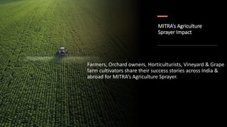 MITRA’s Agriculture
Sprayer Impact
Farmers, Orchard owners, Horticulturists, Vineyard & Grape
farm cultivators share their success stories across India &
abroad for MITRA’s Agriculture Sprayer.
 