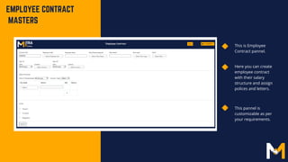 EMPLOYEE CONTRACT
MASTERS
This is Employee
Contract pannel.
Here you can create
employee contract
with their salary
structure and assign
polices and letters.
This pannel is
customizable as per
your requirements.
 