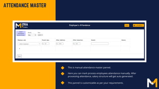 This is manual attendance master pannel.
Here you can mark process employees attendance manually. After
processing attendance, salary structure will get auto generated.
ATTENDANCE MASTER
This pannel is customizable as per your requirements.
 