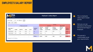EMPLOYEE'S SALARY REPORT
Here you can see
attendance information
and actual earnings of
employee.
This is employees
salary report master
pannel.
This pannel is
customizable as per
your requirements.
 