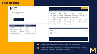 You can Add any number of masters as per your requirement.
In this software basic masters are Country, Location, Currency, Company,
Client, Ship, Employee, Attendance, Salary etc.
BASIC MASTERS
 