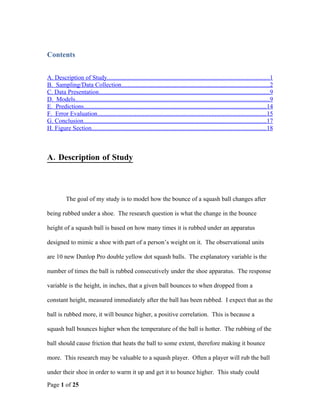 Contents


A. Description of Study.......................................................................................................1
B. Sampling/Data Collection..............................................................................................2
C. Data Presentation.............................................................................................................9
D. Models............................................................................................................................9
E. Predictions....................................................................................................................14
F. Error Evaluation............................................................................................................15
G. Conclusion....................................................................................................................17
H. Figure Section...............................................................................................................18



A. Description of Study



           The goal of my study is to model how the bounce of a squash ball changes after

being rubbed under a shoe. The research question is what the change in the bounce

height of a squash ball is based on how many times it is rubbed under an apparatus

designed to mimic a shoe with part of a person’s weight on it. The observational units

are 10 new Dunlop Pro double yellow dot squash balls. The explanatory variable is the

number of times the ball is rubbed consecutively under the shoe apparatus. The response

variable is the height, in inches, that a given ball bounces to when dropped from a

constant height, measured immediately after the ball has been rubbed. I expect that as the

ball is rubbed more, it will bounce higher, a positive correlation. This is because a

squash ball bounces higher when the temperature of the ball is hotter. The rubbing of the

ball should cause friction that heats the ball to some extent, therefore making it bounce

more. This research may be valuable to a squash player. Often a player will rub the ball

under their shoe in order to warm it up and get it to bounce higher. This study could

Page 1 of 25
 