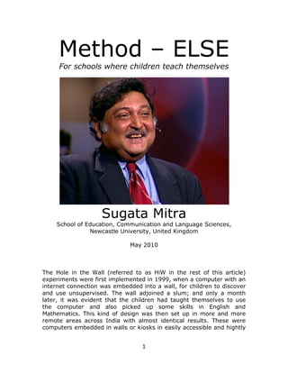 Method – ELSE
     For schools where children teach themselves




                    Sugata Mitra
    School of Education, Communication and Language Sciences,
               Newcastle University, United Kingdom

                              May 2010



The Hole in the Wall (referred to as HiW in the rest of this article)
experiments were first implemented in 1999, when a computer with an
internet connection was embedded into a wall, for children to discover
and use unsupervised. The wall adjoined a slum; and only a month
later, it was evident that the children had taught themselves to use
the computer and also picked up some skills in English and
Mathematics. This kind of design was then set up in more and more
remote areas across India with almost identical results. These were
computers embedded in walls or kiosks in easily accessible and hightly


                                  1
 