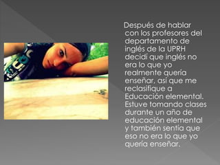 Después de hablar
con los profesores del
departamento de
inglés de la UPRH
decidí que inglés no
era lo que yo
realmente quería
enseñar, así que me
reclasifique a
Educación elemental.
Estuve tomando clases
durante un año de
educación elemental
y también sentía que
eso no era lo que yo
quería enseñar.
 