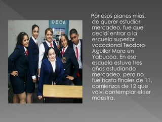 Por esos planes míos,
de querer estudiar
mercadeo, fue que
decidí entrar a la
escuela superior
vocacional Teodoro
Aguilar Mora en
Yabucoa. En esa
escuela estuve tres
años estudiando
mercadeo, pero no
fue hasta finales de 11,
comienzos de 12 que
volví contemplar el ser
maestra.
 