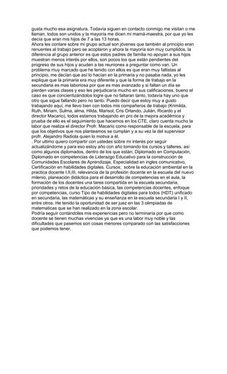 gusta mucho esa asignatura. Todavía siguen en contacto conmigo me visitan o me
llaman, todos son unidos y la mayoría me dicen mi mamá-maestra, por que yo les
decía que eran mis hijos de 7 a las 13 horas.
Ahora les contare sobre mi grupo actual son jóvenes que también al principio eran
renuentes al trabajo pero se acoplaron y ahora la mayoría son muy cumplidos, la
diferencia al grupo anterior es que estos padres de familia no apoyan a sus hijos
muestran menos interés por ellos, son pocos los que están pendientes del
progreso de sus hijos y acuden a las reuniones a preguntar como van. Un
problema muy marcado que he tenido con ellos es que eran muy faltistas al
principio, me decían que así lo hacían en la primaria y no pasaba nada, yo les
explique que la primaria era muy diferente y que la forma de trabajo en la
secundaria es mas laboriosa por que es mas avanzado y si faltan un día se
pierden varias clases y eso les perjudicaría mucho en sus calificaciones, bueno el
caso es que concientizándolos logre que no faltaran tanto, todavía hay uno que
otro que sigue fallando pero no tanto. Puedo decir que estoy muy a gusto
trabajando aquí, me llevo bien con todos mis compañeros de trabajo (Krimilda,
Ruth, Miriam, Sulma, alma, Hilda, Marisol, Cris Orlando, Julián, Ricardo y el
director Macario), todos estamos trabajando en pro de la mejora académica y
prueba de ello es el seguimiento que hacemos en los CTE, claro cuenta mucho la
labor que realiza el director Profr. Macario como responsable de la escuela, para
que los objetivos que nos planteamos se cumplan y a su vez la del supervisor
profr. Alejandro Radiola quien lo motiva a él.
. Por ultimo quiero compartir con ustedes sobre mi interés por seguir
actualizándome y para eso estoy año con año tomando los cursos y talleres, así
como algunos diplomados, dentro de los que están; Diplomado en Computación,
Diplomado en competencias de Liderazgo Educativo para la construcción de
Comunidades Escolares de Aprendizaje, Especialidad en ingles comunicativo,
Certificación en habilidades digitales. Cursos; sobre la educación ambiental en la
practica docente I,II,III, relevancia de la profesión docente en la escuela del nuevo
milenio, planeación didáctica para el desarrollo de competencias en el aula, la
formación de los docentes una tarea compartida en la escuela secundaria,
prioridades y retos de la educación básica, las competencias docentes, enfoque
por competencias, curso Tipo de habilidades digitales para todos (HDT) unificado
en secundaria, las matemáticas y su enseñanza en la escuela secundaria I y II,
entre otros. He tenido la oportunidad de ser juez en las 3 olimpiadas de
matematicas que se han realizado en la zona escolar.
Podría seguir contándoles mis experiencias pero no terminaría por que como
docente se tienen muchas vivencias ya que es una labor muy noble y las
dificultades que pasemos son cosas menores comparado con las satisfacciones
que podemos tener.
 