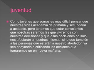  Como jóvenes que somos es muy difícil pensar que
nuestras vidas academia de primaria y secundaria
a acabado, pero tenemos que estar conscientes
que nosotras seremos las que viviremos con
nuestras decisiones y que esas decisiones no solo
nos afectarán a nosotras mismas sino que también
a las personas que estarán a nuestro alrededor, ya
sea apoyando o criticando las acciones que
tomaremos un en nueva mañana.
 
