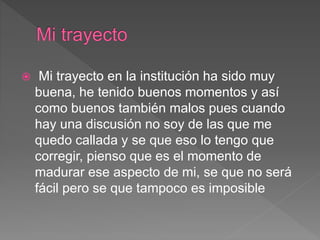  Mi trayecto en la institución ha sido muy
buena, he tenido buenos momentos y así
como buenos también malos pues cuando
hay una discusión no soy de las que me
quedo callada y se que eso lo tengo que
corregir, pienso que es el momento de
madurar ese aspecto de mi, se que no será
fácil pero se que tampoco es imposible
 