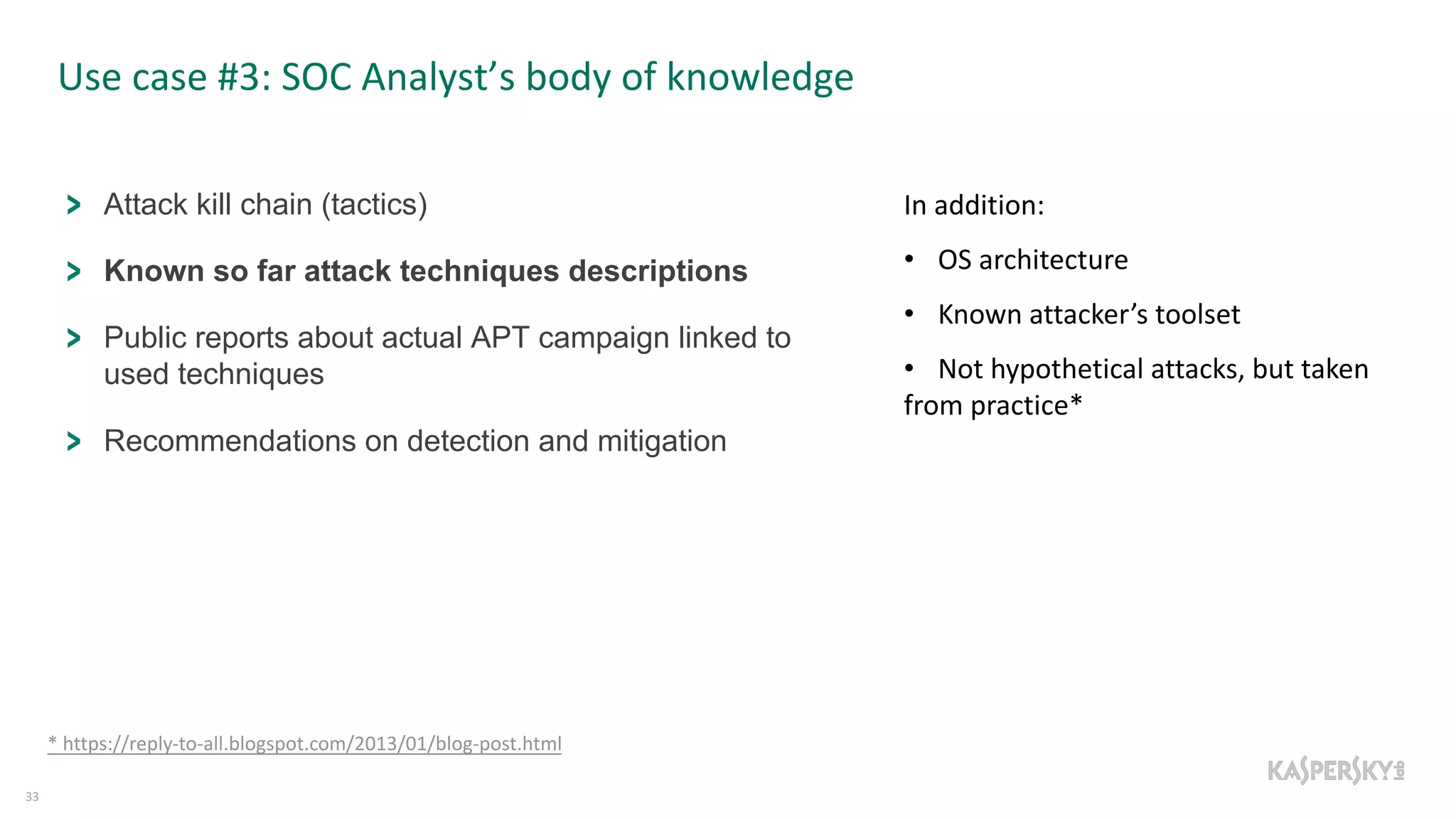 Use case #3: SOC Analyst’s body of knowledge
33
Attack kill chain (tactics)
Known so far attack techniques descriptions
Public reports about actual APT campaign linked to
used techniques
Recommendations on detection and mitigation
In addition:
• OS architecture
• Known attacker’s toolset
• Not hypothetical attacks, but taken
from practice*
* https://reply-to-all.blogspot.com/2013/01/blog-post.html
 
