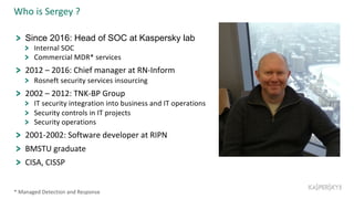 Who is Sergey ?
Since 2016: Head of SOC at Kaspersky lab
Internal SOC
Commercial MDR* services
2012 – 2016: Chief manager at RN-Inform
Rosneft security services insourcing
2002 – 2012: TNK-BP Group
IT security integration into business and IT operations
Security controls in IT projects
Security operations
2001-2002: Software developer at RIPN
BMSTU graduate
CISA, CISSP
* Managed Detection and Response
 