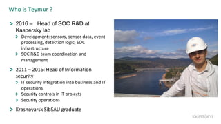 Who is Teymur ?
2016 – : Head of SOC R&D at
Kaspersky lab
Development: sensors, sensor data, event
processing, detection logic, SOC
infrastructure
SOC R&D team coordination and
management
2011 – 2016: Head of Information
security
IT security integration into business and IT
operations
Security controls in IT projects
Security operations
Krasnoyarsk SibSAU graduate
 