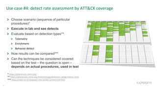 Use case #4: detect rate assessment by ATT&CK coverage
34
Choose scenario (sequence of particular
procedures)*
Execute in lab and see detects
Evaluate based on detection types**:
Telemetry
Enrichment
Behavior detect
Now results can be compared***
Can the techniques be considered covered
based on the test – the question is open –
depends on actual procedures, used in test
* https://attackevals.mitre.org/
** https://attackevals.mitre.org/methodology/detection-categorization.html
*** https://reply-to-all.blogspot.com/2018/12/mitre-edr.html
 