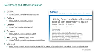 BAS: Breach and Attack Simulation
METTA
https://github.com/uber-common/metta
Caldera
https://github.com/mitre/caldera
Unfetter
https://mitre.github.io/unfetter/
Endgame
https://github.com/endgameinc/RTA
Red Canary - Atomic read team
https://github.com/redcanaryco/atomic-red-team
Microsoft
https://blogs.technet.microsoft.com/motiba/2018/04/09/invoke-adversary-simulating-adversary-operations/
 