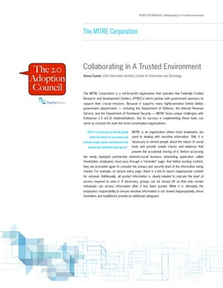 PEOPLE IN PROGRESS: Collaborating In A Trusted Environment
The MITRE Corporation
Collaborating In A Trusted Environment
The MITRE Corporation is a not-for-profit organization that operates five Federally Funded
Research and Development Centers, (FFRDCs) which partner with government sponsors to
support their crucial missions. Because it supports many highly-sensitive United States
government departments — including the Department of Defense, the Internal Revenue
Service, and the Department of Homeland Security — MITRE faces unique challenges with
Enterprise 2.0 (e2.0) implementations. But its success in implementing these tools can
serve as a lesson for even the most conservative organizations. 
MITRE is an organization where most employees are
used to dealing with sensitive information. Still, it is
necessary to remind people about the nature of social
tools and provide simple checks and balances that
prevent the accidental sharing of it. Before accessing
the newly deployed partnership network/social business networking application called
Handshake, employees must pass through a “reminder” page. And before posting content,
they are prompted again to consider the privacy and security level of the information being
shared. For example, on almost every page, there is a link to report inappropriate content
for removal. Additionally, all posted information is clearly labeled to indicate the level of
access required to view it. If necessary, groups can be closed off so that only certain
individuals can access information after it has been posted. While it is ultimately the
employee’s responsibility to ensure sensitive information is not shared inappropriately, these
reminders and roadblocks provide an additional safeguard.
Donna Cuomo, Chief Information Architect, Center for Information and Technology
"Still, it is necessary to remind people
about the nature of social tools and
provide simple checks and balances that
prevent the accidental sharing of it."
 
