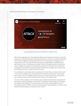 GETTING STARTED WITH ATT&CK: Threat Intelligence | Katie Nickels
| 8 |
VIDEO INTRODUCING NAVIGATOR AND EXPLAINING HOW TO COMPARE LAYERS
We can then aggregate the information to determine the techniques that are commonly
used, which can help defenders know what to prioritize. This lets us prioritize techniques
and share with defenders what they should focus on detecting and mitigating. In our
matrix above, if APT3 and APT29 were two groups an organization considered to be
high threats to them, the techniques in green may be the highest priority to determine
how to mitigate and detect. If our defenders have given the CTI team the requirement
to help figure out where they should prioritize resources for defense, we can share this
information with them as a place for them to start.
If our defenders have already done an assessment of what they can detect (which we’ll
cover in future chapters), you can overlay that information onto what you know about
your threats. This is an excellent place to focus your resources since you know groups
you care about have used those techniques and you can’t detect them!
You can continue adding in the techniques you’ve observed adversaries doing based on
the data you have and develop a “heat map” of frequently used techniques. Brian Beyer
and I spoke at the SANS CTI Summit about how we came up with different “top 20”
techniques based on MITRE-curated and Red Canary-curated datasets. Your team could
follow this same process to create your own “top 20.”
 