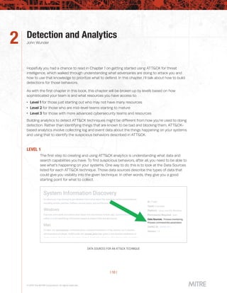 | 10 |
© 2019 The MITRE Corporation. All rights reserved.
Detection and Analytics
John Wunder
Hopefully you had a chance to read in Chapter 1 on getting started using ATT&CK for threat
intelligence, which walked through understanding what adversaries are doing to attack you and
how to use that knowledge to prioritize what to defend. In this chapter, I’ll talk about how to build
detections for those behaviors.
As with the first chapter in this book, this chapter will be broken up by levels based on how
sophisticated your team is and what resources you have access to:
 Level 1 for those just starting out who may not have many resources
 Level 2 for those who are mid-level teams starting to mature
 Level 3 for those with more advanced cybersecurity teams and resources
Building analytics to detect ATT&CK techniques might be different from how you’re used to doing
detection. Rather than identifying things that are known to be bad and blocking them, ATT&CK-
based analytics involve collecting log and event data about the things happening on your systems
and using that to identify the suspicious behaviors described in ATT&CK.
LEVEL 1
The first step to creating and using ATT&CK analytics is understanding what data and
search capabilities you have. To find suspicious behaviors, after all, you need to be able to
see what’s happening on your systems. One way to do this is to look at the Data Sources
listed for each ATT&CK technique. Those data sources describe the types of data that
could give you visibility into the given technique. In other words, they give you a good
starting point for what to collect.
DATA SOURCES FOR AN ATT&CK TECHNIQUE
2
 