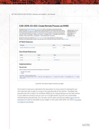 GETTING STARTED WITH ATT&CK: Detection and Analytics | John Wunder
| 12 |
CAR ENTRY FOR CREATE REMOTE PROCESS VIA WMIC
You’ll want to read and understand the description to know what it’s looking for, but
the important part to get it running is the pseudocode at the bottom. Translate that
pseudocode into a search for whatever SIEM you’re using (making sure the field names
in your data are correct), and you can run it to get results. If you’re not comfortable
translating the pseudocode, you can also use an open source tool called Sigma and its
repository of rules to translate to your target. In this case, CAR-2016–03–002 is included
in a Sigma rule already.
 