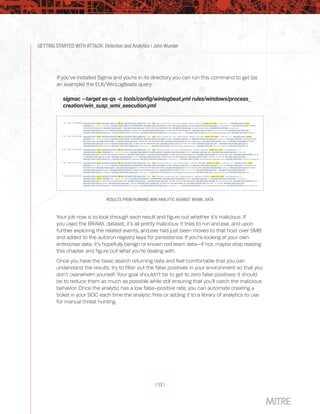 GETTING STARTED WITH ATT&CK: Detection and Analytics | John Wunder
| 13 |
RESULTS FROM RUNNING WMI ANALYTIC AGAINST BRAWL DATA
Your job now is to look through each result and figure out whether it’s malicious. If
you used the BRAWL dataset, it’s all pretty malicious: it tries to run and.exe, and upon
further exploring the related events, and.exe had just been moved to that host over SMB
and added to the autorun registry keys for persistence. If you’re looking at your own
enterprise data, it’s hopefully benign or known red team data—if not, maybe stop reading
this chapter and figure out what you’re dealing with.
Once you have the basic search returning data and feel comfortable that you can
understand the results, try to filter out the false positives in your environment so that you
don’t overwhelm yourself. Your goal shouldn’t be to get to zero false positives; it should
be to reduce them as much as possible while still ensuring that you’ll catch the malicious
behavior. Once the analytic has a low false-positive rate, you can automate creating a
ticket in your SOC each time the analytic fires or adding it to a library of analytics to use
for manual threat hunting.
If you’ve installed Sigma and you’re in its directory you can run this command to get (as
an example) the ELK/WinLogBeats query:
sigmac --target es-qs -c tools/config/winlogbeat.yml rules/windows/process_
creation/win_susp_wmi_execution.yml
 