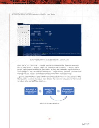 GETTING STARTED WITH ATT&CK: Detection and Analytics | John Wunder
| 15 |
ANALYTIC DEVELOPMENT WORKFLOW
OUTPUT FROM RUNNING THE SQUIBLYDOO ATTACK TO LAUNCH CALC.EXE
Once you’ve run the attack, look inside your SIEM to see what log data was generated.
At this stage, you’re looking for things that make this malicious event look distinctive. I
picked Squiblydoo as an example because it’s an easy one: there’s no legitimate reason
to have regsvr32.exe call out to the Internet, so a simple analytic is to look for times when
the regsvr32.exe process is created and the command line includes “/i:http”.
A general pattern to follow is to write the search to detect malicious behavior, revise it to
filter out false positives, make sure it still detects the malicious behavior, and then repeat
to reduce other sorts of false positives.
 