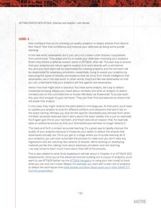 GETTING STARTED WITH ATT&CK: Detection and Analytics | John Wunder
| 16 |
LEVEL 3
Feel confident that you’re cranking out quality analytics to detect attacks from Atomic
Red Team? Test that confidence and improve your defenses by doing some purple
teaming!
In the real world, adversaries don’t just carry out cookie cutter attacks copy/pasted
from some book. They adapt and try to evade your defenses—including your analytics
(that’s why there’s a defense evasion tactic in ATT&CK, after all). The best way to ensure
that your analytics are robust against evasion is to work directly with a red teamer.
You and your blue team will be responsible for creating analytics and the red team will
be responsible for adversary emulation—essentially, trying to evade your analytics by
executing the types of attacks and evasions that we know from threat intelligence that
adversaries use in the real world. In other words, they’ll act like real adversaries so that
you can understand how your analytics will fare against real adversaries.
Here’s how that might work in practice. You have some analytic, let’s say to detect
credential dumping. Maybe you heard about mimikatz and write an analytic to detect
mimikatz.exe on the command line or Invoke-Mimikatz via Powershell. To purple team
this, give that analytic to your red team. They can then find and execute an attack that
will evade that analytic.
In this case, they might rename the executable to mimidogz.exe. At that point, you’ll need
to update your analytic to look for different artifacts and behaviors that won’t rely on
the exact naming. Perhaps you look for the specific GrantedAccess bitmask from when
mimikatz accesses lsass.exe (don’t worry about the exact details, this is just an example).
You’ll again give this to your red team, and they’ll execute an evasion that, for example,
adds an additional access so that your GrantedAccess bitmask no longer detects it.
This back and forth is known as purple teaming. It’s a great way to rapidly improve the
quality of your analytics because it measures your ability to detect the attacks that
adversaries actually use. Once you get to a stage where you’re purple teaming all of
your analytics, you can even automate the process to make sure you don’t have any
regressions and are catching new variants of attacks. We’re working on developing
material just like this, talking more about adversary emulation and red-teaming
—so stay tuned to learn much more about that half of the process.
This is also related to what Andy Applebaum will talk about in Chapter 4 on ATT&CK SOC
Assessments. Once you’re this advanced and are building out a corpus of analytics, you’ll
want to use ATT&CK (either via the ATT&CK Navigator or using your own tools) to track
what you can and can’t cover. Maybe, for example, you start with a wish-list of analytics
to detect the techniques that Katie Nickels and Brian Beyer point out in their SANS CTI
Summit presentation.
 