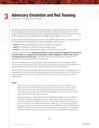 | 20 |
© 2019 The MITRE Corporation. All rights reserved.
Adversary Emulation and Red Teaming
Blake Strom, Tim Schulz, and Katie Nickels3
We hope you have taken the time to read both Chapter 1 on getting started using ATT&CK for
threat intelligence and Chapter 2 on using ATT&CK for detection and analytics! We’re here to
bring you the third chapter, this time covering adversary emulation and red teaming with ATT&CK
to demonstrate how we can test those new analytics John showed us how to build.
Continuing the theme of the previous chapters, this section will be broken up by levels based on
your team’s level of sophistication and what resources you have access to:
 Level 1 for those just starting out who may not have many resources
 Level 2 for those who are mid-level teams starting to mature
 Level 3 for those with more advanced cybersecurity teams and resources
For those unfamiliar with it, adversary emulation is a type of red team engagement that mimics
a known threat to an organization by blending in threat intelligence to define what actions
and behaviors the red team uses. This is what makes adversary emulation different from
penetration testing and other forms of red teaming.
Adversary emulators construct a scenario to test certain aspects of an adversary’s tactics,
techniques, and procedures (TTPs). The red team then follows the scenario while operating on a
target network to test how defenses might fare against the emulated adversary.
Since ATT&CK is a large knowledge base of real-world adversary behaviors, it doesn’t take much
imagination to draw a connection between adversary or red team behaviors and ATT&CK. Let’s
explore how security teams can use ATT&CK for adversary emulation to help improve their
organizations.
LEVEL 1
Small teams and those mainly focused on defense can get a lot of benefit out of
adversary emulation even if they don’t have access to a red team, so don’t worry!
There are quite a few resources available to help jump-start testing your defenses
with techniques that align with ATT&CK. We’ll highlight how you can dip your toe into
adversary emulation by trying simple tests.
Atomic Red Team, an open source project maintained by Red Canary, is a collection
of scripts that can be used to test how you might detect certain techniques and
procedures mapped to ATT&CK techniques. For example, maybe you’ve followed the
advice in Chapter 1 and looked at techniques used by APT3 such as Network Share
Discovery (T1135). Your intel team passed this to your detection team and, following the
guidance in Chapter 2, they wrote a behavioral analytic to try to detect if an adversary
performed this technique. But how do you know if you’d really detect that technique?
 