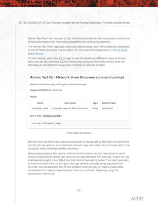GETTING STARTED WITH ATT&CK: Adversary Emulation and Red Teaming | Blake Strom, Tim Schulz, and Katie Nickels
| 21 |
Atomic Red Team can be used to test individual techniques and procedures to verify that
behavioral analytics and monitoring capabilities are working as expected.
The Atomic Red Team repository has many atomic tests, each with a directory dedicated
to the ATT&CK technique that is tested. You can view the full repository in the ATT&CK
Matrix format.
To start testing, select the T1135 page to see the details and different types of atomic
tests that are documented. Each of these tests contains information about what the
technique is, the platforms supported, and how to execute the test.
T1135 ATOMIC TEST DETAILS
We see there are three test options and decide to choose #2 to test with the command
prompt. So, we open up our command prompt, copy and paste the command, add in the
computer name, and execute the command.
We just executed our first atomic test! Once this is done, we can take a look to see if
what we expected to detect was what we actually detected. For example, maybe we had
a behavioral analytic in our SIEM tool that should have alerted when “net view” executed,
but we find it didn’t fire, so we figure out logs weren’t correctly being exported from
our host. You troubleshoot and fix the problem, and now you’ve made a measurable
improvement to help you have a better chance to catch an adversary using this
procedure in the future.
 