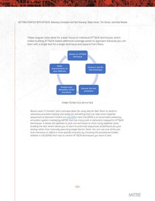 GETTING STARTED WITH ATT&CK: Adversary Emulation and Red Teaming | Blake Strom, Tim Schulz, and Katie Nickels
| 22 |
These singular tests allow for a laser focus on individual ATT&CK techniques, which
makes building ATT&CK-based defensive coverage easier to approach because you can
start with a single test for a single technique and expand from there.
ATOMIC TESTING CYCLE WITH ATT&CK
Bonus Level 1.5 Content: Got a process down for using Atomic Red Team to perform
adversary emulation testing and ready for something that can help chain together
sequences of behavior? Check out CALDERA next! CALDERA is an automated adversary
emulation system created by MITRE that has many built-in behaviors mapped to ATT&CK
techniques. It allows the operator to pick one technique or chain many together when
building the test, which allows you to start to automate sequences of behaviors for your
testing rather than manually executing single Atomic Tests. You can use one of the pre-
built scenarios or define a more specific scenario by choosing the procedures (called
abilities in CALDERA) that map to certain ATT&CK techniques you want to test.
 