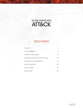 GETTING STARTED WITH
™
TABLE OF CONTENTS
Foreword	1
Threat Intelligence	 2
Detection and Analytics	 10
Adversary Emulation and Red Teaming	 20
Assessments and Engineering	 29
About the Authors	 39
About ATT&CK	 40
About MITRE	 40
 
