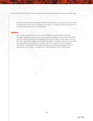 GETTING STARTED WITH ATT&CK: Adversary Emulation and Red Teaming | Blake Strom, Tim Schulz, and Katie Nickels
| 28 |
Once this entire process takes place, the red and blue teams can work with the CTI team
to determine the next threat to repeat the process on, creating a continuous activity that
tests defenses against real-world behaviors.
SUMMARY
This chapter has showed you how to use ATT&CK for red teaming and adversary
emulation, regardless of what resources you have (including if you don’t have a red team
yet). We hope you’ve observed throughout this book that each of these topics builds on
the other, with threat intelligence informing the creation of analytics that can be validated
and improved through adversary emulation—all while using the common language
of ATT&CK. The next (and final) chapter will talk about performing assessments and
engineering with ATT&CK, rounding out our Getting Started with ATT&CK series.
 