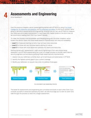 | 29 |
© 2019 The MITRE Corporation. All rights reserved.
Assessments and Engineering
Andy Applebaum4
Over the previous chapters, we’ve covered getting started with ATT&CK by using it for threat
intelligence, for detection and analytics, and for adversary emulation. In this fourth section, we’re
going to talk about assessments and engineering, showing how you can use ATT&CK to measure
your defenses and enable improvement. In many ways this chapter builds on the prior ones, so
we recommend reading them first if you haven’t already.
To make this process more accessible—and following along with the other chapters—we’ve
broken this section down into three levels based on sophistication and resource availability:
 Level 1 for those just starting out who may not have many resources
 Level 2 for those who are mid-level teams starting to mature
 Level 3 for those with more advanced cybersecurity teams and resources
Getting started with “assessments” might sound frightening at first—who enjoys being
assessed?—but ATT&CK assessments are a part of a larger process to provide useful data to
security engineers and architects justifying threat-based security improvements:
1.		Assess how your defenses currently stack up to techniques and adversaries in ATT&CK
2.		Identify the highest-priority gaps in your current coverage
3.		Modify your defenses—or acquire new ones—to address those gaps
THE ASSESSMENT AND ENGINEERING PROCESS
The levels for assessments and engineering are cumulative and build on each other. Even if you
consider yourself an advanced cybersecurity team, we still encourage you to start at Level 1 and
walk through the process to ease into a larger assessment.
 