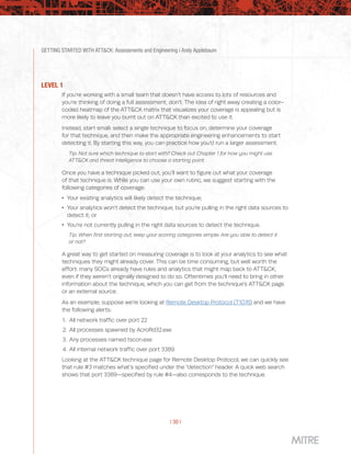 GETTING STARTED WITH ATT&CK: Assessments and Engineering | Andy Applebaum
| 30 |
LEVEL 1
If you’re working with a small team that doesn’t have access to lots of resources and
you’re thinking of doing a full assessment, don’t. The idea of right away creating a color-
coded heatmap of the ATT&CK matrix that visualizes your coverage is appealing but is
more likely to leave you burnt out on ATT&CK than excited to use it.
Instead, start small: select a single technique to focus on, determine your coverage
for that technique, and then make the appropriate engineering enhancements to start
detecting it. By starting this way, you can practice how you’d run a larger assessment.
Tip: Not sure which technique to start with? Check out Chapter 1 for how you might use
ATT&CK and threat intelligence to choose a starting point.
Once you have a technique picked out, you’ll want to figure out what your coverage
of that technique is. While you can use your own rubric, we suggest starting with the
following categories of coverage:
 Your existing analytics will likely detect the technique;
 Your analytics won’t detect the technique, but you’re pulling in the right data sources to
detect it; or
 You’re not currently pulling in the right data sources to detect the technique.
Tip: When first starting out, keep your scoring categories simple: Are you able to detect it
or not?
A great way to get started on measuring coverage is to look at your analytics to see what
techniques they might already cover. This can be time consuming, but well worth the
effort: many SOCs already have rules and analytics that might map back to ATT&CK,
even if they weren’t originally designed to do so. Oftentimes you’ll need to bring in other
information about the technique, which you can get from the technique’s ATT&CK page
or an external source.
As an example, suppose we’re looking at Remote Desktop Protocol (T1076) and we have
the following alerts:
1.	 All network traffic over port 22
2.	 All processes spawned by AcroRd32.exe
3.	 Any processes named tscon.exe
4.	 All internal network traffic over port 3389
Looking at the ATT&CK technique page for Remote Desktop Protocol, we can quickly see
that rule #3 matches what’s specified under the “detection” header. A quick web search
shows that port 3389—specified by rule #4—also corresponds to the technique.
 