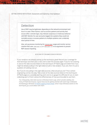 GETTING STARTED WITH ATT&CK: Assessments and Engineering | Andy Applebaum
| 31 |
DETECTION TEXT FOR REMOTE DESKTOP PROTOCOL
If your analytics are already picking up the technique, great! Record your coverage for
that technique and then pick a new one to start the process again. If you’re not covering
it, look at the data sources listed on the technique’s ATT&CK page and determine if you
might be already pulling in the right data to build a new analytic. If you are, then it’s just a
question of building one out.
But if you’re not pulling in the right data sources, what should you do? This is where
engineering comes into play. Take a look at the data sources listed on the technique’s
ATT&CK page as a possible starting point and try to gauge the difficulty for you to start
collecting each of them versus the effectiveness of how you’d be able to use them.
Tip: A frequently cited data source is Windows Event Logs, which provide visibility into
many ATT&CK techniques. A good resource for getting started with event logs is Malware
Archaeology’s Windows ATT&CK Logging Cheat Sheet, which maps Windows events to the
techniques you could detect with them.
 