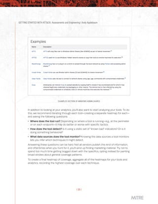GETTING STARTED WITH ATT&CK: Assessments and Engineering | Andy Applebaum
| 35 |
EXAMPLES SECTION OF WINDOWS ADMIN SHARES
In addition to looking at your analytics, you’ll also want to start analyzing your tools. To do
this, we recommend iterating through each tool—creating a separate heatmap for each—
and asking the following questions:
 Where does the tool run? Depending on where a tool is running—e.g., at the perimeter
or on each endpoint—it may do better or worse with specific tactics.
 How does the tool detect? Is it using a static set of “known bad” indicators? Or is it
doing something behavioral?
 What data sources does the tool monitor? Knowing the data sources a tool monitors
lets you infer which techniques it might detect.
Answering these questions can be hard. Not all vendors publish this kind of information,
and oftentimes when you hunt for it, you’ll wind up finding marketing material. Try not to
spend too much time getting bogged down with the specifics, opting instead for painting
broad strokes about general coverage patterns.
To create a final heatmap of coverage, aggregate all of the heatmaps for your tools and
analytics, recording the highest coverage over each technique.
 