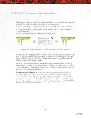 GETTING STARTED WITH ATT&CK: Assessments and Engineering | Andy Applebaum
| 36 |
As a first step toward improving your coverage, we like to recommend a more advanced
version of the analytic development process we mentioned earlier:
1.	 Create a list of high-priority techniques that you want to focus on in the short term.
2.	 Ensure you’re pulling in the right data to start writing analytics for the techniques
you’re focusing on.
3.	 Start building analytics and updating your coverage chart.
START WITH YOUR CURRENT COVERAGE, ADD ANALYTICS, AND UPDATE YOUR COVERAGE ACCORDINGLY
You may also want to start upgrading your tools. As you’re analyzing documentation, keep
track of any optional modules that you might be able to use to increase your coverage.
If you come across any, look into what it would take to enable it on your network and
balance this with the coverage it offers.
If you can’t find any additional modules for your tools, you can also try to use them as
alternative data sources. As an example, you might not be able to install Sysmon on each
of your endpoints, but your existing software might be able to forward relevant logs that
you might not otherwise have access to.
Graduating to the next level: Once you start implementing some of these changes
and improving your coverage, the next step is to introduce adversary emulation, and
in particular, atomic testing. Each time you prototype a new analytic, run a matching
atomic test and see if you caught it. If you did, great! If you didn’t, see what you missed,
and refine your analytic accordingly. You can also check out our paper on Finding Cyber
Threats with ATT&CK-based Analytics for more guidance on this process.
 