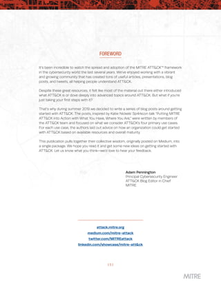 | 1 |
FOREWORD
It’s been incredible to watch the spread and adoption of the MITRE ATT&CK™ framework
in the cybersecurity world the last several years. We’ve enjoyed working with a vibrant
and growing community that has created tons of useful articles, presentations, blog
posts, and tweets, all helping people understand ATT&CK.
Despite these great resources, it felt like most of the material out there either introduced
what ATT&CK is or dove deeply into advanced topics around ATT&CK. But what if you’re
just taking your first steps with it?
That’s why during summer 2019 we decided to write a series of blog posts around getting
started with ATT&CK. The posts, inspired by Katie Nickels’ Sp4rkcon talk “Putting MITRE
ATT&CK into Action with What You Have, Where You Are,” were written by members of
the ATT&CK team and focused on what we consider ATT&CK’s four primary use cases.
For each use case, the authors laid out advice on how an organization could get started
with ATT&CK based on available resources and overall maturity.
This publication pulls together their collective wisdom, originally posted on Medium, into
a single package. We hope you read it and get some new ideas on getting started with
ATT&CK. Let us know what you think—we’d love to hear your feedback.
Adam Pennington
Principal Cybersecurity Engineer
ATT&CK Blog Editor in Chief
MITRE
attack.mitre.org
medium.com/mitre-attack
twitter.com/MITREattack
linkedin.com/showcase/mitre-att&ck
 