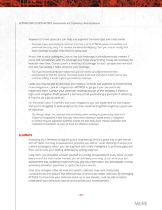 GETTING STARTED WITH ATT&CK: Assessments and Engineering | Andy Applebaum
| 38 |
Answers to these questions can help you augment the heatmaps you made earlier.
Example: If you previously found a tool that has a lot of ATT&CK-related capabilities, but
personnel are only using it to monitor the Windows Registry, then you should modify that
tool’s heatmap to better reflect how it’s being used.
As you talk to your colleagues, look at the tool heatmaps you had previously created. If
you’re still not satisfied with the coverage your tools are providing, it may be necessary to
evaluate new ones. Come up with a heatmap of coverage for each prospective new tool
and see how adding it helps enhance your coverage.
Tip: If you’re particularly well-resourced, you can stand up a representative test
environment to test the tool live, recording where it did well and where it didn’t do so well,
and how adding it would impact your existing coverage.
Lastly, you may be able to decrease your reliance on tools and analytics by implementing
more mitigations. Look at mitigations in ATT&CK to gauge if you can practically
implement them. Consult your detection heatmap as part of this process; if there’s a
high-cost mitigation that’ll prevent a technique that you’re doing a good job of detecting,
it may not be a good trade-off.
On the other hand, if there are low-cost mitigations you can implement for techniques
that you’re struggling to write analytics for, then implementing them might be a good use
of resources.
Tip: Always weigh the potential loss of visibility when investigating removing detections
in favor of mitigations. Make sure you have some visibility in cases where a mitigation
or control may be bypassed so those events are less likely to be missed. Detection and
mitigation should both be used as tools for effective coverage.
SUMMARY
Assessing your defenses and guiding your engineering can be a great way to get started
with ATT&CK. Running an assessment provides you with an understanding of where your
current coverage is, which you can augment with threat intelligence to prioritize gaps, and
then use to tune your existing defenses by writing analytics.
Long-term, you shouldn’t envision yourself as running an assessment every week, or even
every month for that matter. Instead, you should keep a running tab on what your last
assessment was, updating it every time you get new information, and periodically running
adversary emulation exercises to spot-check your results.
Over time changes in the network and what’s collected may have unintended
consequences that reduce the effectiveness of previously tested defenses. By leveraging
ATT&CK to show how your defenses stack up to real threats, you’ll be able to better
understand your defensive posture and prioritize your improvements.
 