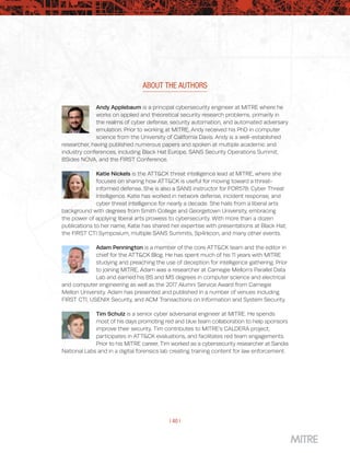 | 40 |
ABOUT THE AUTHORS
Andy Applebaum is a principal cybersecurity engineer at MITRE where he
works on applied and theoretical security research problems, primarily in
the realms of cyber defense, security automation, and automated adversary
emulation. Prior to working at MITRE, Andy received his PhD in computer
science from the University of California Davis. Andy is a well-established
researcher, having published numerous papers and spoken at multiple academic and
industry conferences, including Black Hat Europe, SANS Security Operations Summit,
BSides NOVA, and the FIRST Conference.
Katie Nickels is the ATT&CK threat intelligence lead at MITRE, where she
focuses on sharing how ATT&CK is useful for moving toward a threat-
informed defense. She is also a SANS instructor for FOR578: Cyber Threat
Intelligence. Katie has worked in network defense, incident response, and
cyber threat intelligence for nearly a decade. She hails from a liberal arts
background with degrees from Smith College and Georgetown University, embracing
the power of applying liberal arts prowess to cybersecurity. With more than a dozen
publications to her name, Katie has shared her expertise with presentations at Black Hat,
the FIRST CTI Symposium, multiple SANS Summits, Sp4rkcon, and many other events.
Adam Pennington is a member of the core ATT&CK team and the editor in
chief for the ATT&CK Blog. He has spent much of his 11 years with MITRE
studying and preaching the use of deception for intelligence gathering. Prior
to joining MITRE, Adam was a researcher at Carnegie Mellon’s Parallel Data
Lab and earned his BS and MS degrees in computer science and electrical
and computer engineering as well as the 2017 Alumni Service Award from Carnegie
Mellon University. Adam has presented and published in a number of venues including
FIRST CTI, USENIX Security, and ACM Transactions on Information and System Security.
Tim Schulz is a senior cyber adversarial engineer at MITRE. He spends
most of his days promoting red and blue team collaboration to help sponsors
improve their security. Tim contributes to MITRE’s CALDERA project,
participates in ATT&CK evaluations, and facilitates red team engagements.
Prior to his MITRE career, Tim worked as a cybersecurity researcher at Sandia
National Labs and in a digital forensics lab creating training content for law enforcement.
 