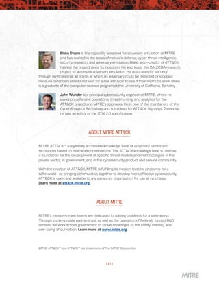 | 41 |
Blake Strom is the capability area lead for adversary emulation at MITRE
and has worked in the areas of network defense, cyber threat intelligence,
security research, and adversary emulation. Blake, a co-creator of ATT&CK,
has led the project since its inception. He also leads the CALDERA research
project to automate adversary emulation. He advocates for security
through verification at all points at which an adversary could be detected or stopped
because defenders should not wait for a real intrusion to see if their methods work. Blake
is a graduate of the computer science program at the University of California, Berkeley.
John Wunder is a principal cybersecurity engineer at MITRE, where he
works on defensive operations, threat hunting, and analytics for the
ATT&CK project and MITRE’s sponsors. He is one of the maintainers of the
Cyber Analytics Repository and is the lead for ATT&CK Sightings. Previously,
he was an editor of the STIX 2.0 specification.
ABOUT MITRE ATT&CK
MITRE ATT&CK™ is a globally accessible knowledge base of adversary tactics and
techniques based on real-world observations. The ATT&CK knowledge base is used as
a foundation for the development of specific threat models and methodologies in the
private sector, in government, and in the cybersecurity product and service community.
With the creation of ATT&CK, MITRE is fulfilling its mission to solve problems for a
safer world—by bringing communities together to develop more effective cybersecurity.
ATT&CK is open and available to any person or organization for use at no charge.
Learn more at attack.mitre.org.
ABOUT MITRE
MITRE’s mission-driven teams are dedicated to solving problems for a safer world.
Through public-private partnerships, as well as the operation of federally funded R&D
centers, we work across government to tackle challenges to the safety, stability, and
well-being of our nation. Learn more at www.mitre.org.
MITRE ATT&CK™ and ATT&CK™ are trademarks of The MITRE Corporation.
 