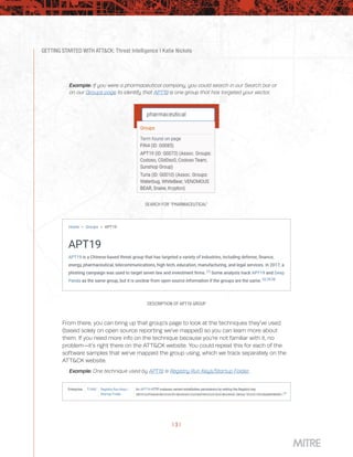 GETTING STARTED WITH ATT&CK: Threat Intelligence | Katie Nickels
| 3 |
Example: If you were a pharmaceutical company, you could search in our Search bar or
on our Groups page to identify that APT19 is one group that has targeted your sector.
SEARCH FOR “PHARMACEUTICAL”
DESCRIPTION OF APT19 GROUP
From there, you can bring up that group’s page to look at the techniques they’ve used
(based solely on open source reporting we’ve mapped) so you can learn more about
them. If you need more info on the technique because you’re not familiar with it, no
problem—it’s right there on the ATT&CK website. You could repeat this for each of the
software samples that we’ve mapped the group using, which we track separately on the
ATT&CK website.
Example: One technique used by APT19 is Registry Run Keys/Startup Folder.
 