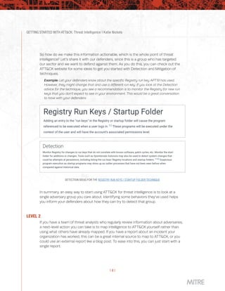 GETTING STARTED WITH ATT&CK: Threat Intelligence | Katie Nickels
| 4 |
So how do we make this information actionable, which is the whole point of threat
intelligence? Let’s share it with our defenders, since this is a group who has targeted
our sector and we want to defend against them. As you do this, you can check out the
ATT&CK website for some ideas to get you started with Detection and Mitigation of
techniques.
Example: Let your defenders know about the specific Registry run key APT19 has used.
However, they might change that and use a different run key. If you look at the Detection
advice for the technique, you see a recommendation is to monitor the Registry for new run
keys that you don’t expect to see in your environment. This would be a great conversation
to have with your defenders.
DETECTION IDEAS FOR THE REGISTRY RUN KEYS / STARTUP FOLDER TECHNIQUE
In summary, an easy way to start using ATT&CK for threat intelligence is to look at a
single adversary group you care about. Identifying some behaviors they’ve used helps
you inform your defenders about how they can try to detect that group.
LEVEL 2
If you have a team of threat analysts who regularly review information about adversaries,
a next-level action you can take is to map intelligence to ATT&CK yourself rather than
using what others have already mapped. If you have a report about an incident your
organization has worked, this can be a great internal source to map to ATT&CK, or you
could use an external report like a blog post. To ease into this, you can just start with a
single report.
 