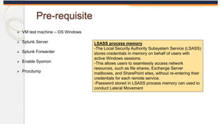 Pre-requisite
 VM test machine – OS Windows
 Splunk Server
 Splunk Forwarder
 Enable Sysmon
 Procdump
LSASS process m...