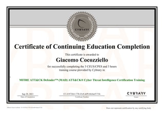 Certificate of Continuing Education Completion
This certificate is awarded to
Giacomo Cocozziello
for successfully completing the 3 CEUS/CPES and 3 hours
training course provided by Cybrary in
{
MITRE ATT&CK Defender™ (MAD) ATT&CK® Cyber Threat Intelligence Certification Training
Sep 29, 2021
Date of Completion
CC-61872fc6-173b-43c8-a6f9-64c6aef1718c
Certificate Number Issuer
Official Cybrary Certificate - CC-61872fc6-173b-43c8-a6f9-64c6aef1718c
Does not represent certification by any certifying body
 