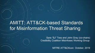 AMITT: ATT&CK-based Standards
for Misinformation Threat Sharing
Sara “SJ” Terp and John Gray (co-chairs)
Credibility Coalition Misinfosec Working Group
MITRE ATT&CKcon October, 2019
1
 