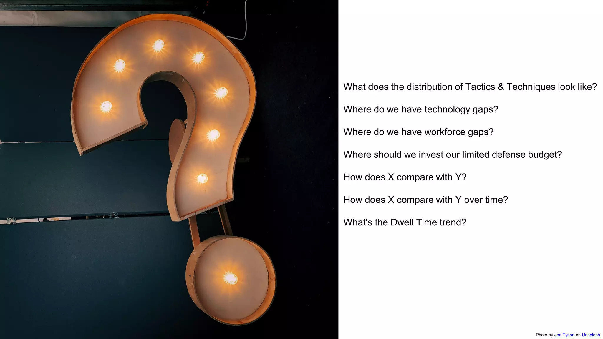What does the distribution of Tactics & Techniques look like?
Where do we have technology gaps?
Where do we have workforce gaps?
Where should we invest our limited defense budget?
How does X compare with Y?
How does X compare with Y over time?
What’s the Dwell Time trend?
Photo by Jon Tyson on Unsplash
 