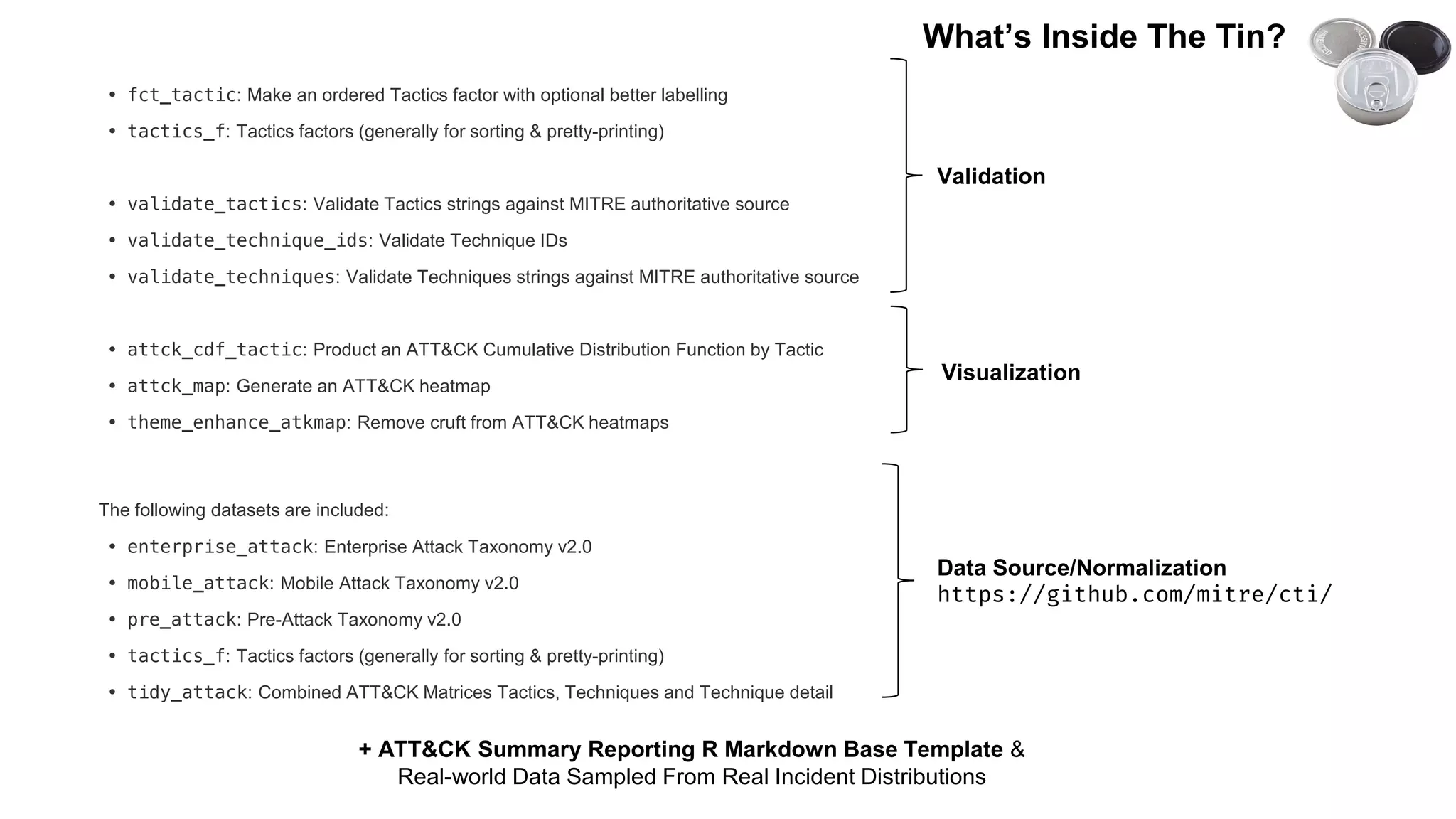 • fct_tactic: Make an ordered Tactics factor with optional better labelling
• tactics_f: Tactics factors (generally for sorting & pretty-printing)
• validate_tactics: Validate Tactics strings against MITRE authoritative source
• validate_technique_ids: Validate Technique IDs
• validate_techniques: Validate Techniques strings against MITRE authoritative source
• attck_cdf_tactic: Product an ATT&CK Cumulative Distribution Function by Tactic
• attck_map: Generate an ATT&CK heatmap
• theme_enhance_atkmap: Remove cruft from ATT&CK heatmaps
The following datasets are included:
• enterprise_attack: Enterprise Attack Taxonomy v2.0
• mobile_attack: Mobile Attack Taxonomy v2.0
• pre_attack: Pre-Attack Taxonomy v2.0
• tactics_f: Tactics factors (generally for sorting & pretty-printing)
• tidy_attack: Combined ATT&CK Matrices Tactics, Techniques and Technique detail
Validation
Visualization
Data Source/Normalization
https://github.com/mitre/cti/
+ ATT&CK Summary Reporting R Markdown Base Template &
Real-world Data Sampled From Real Incident Distributions
What’s Inside The Tin?
 
