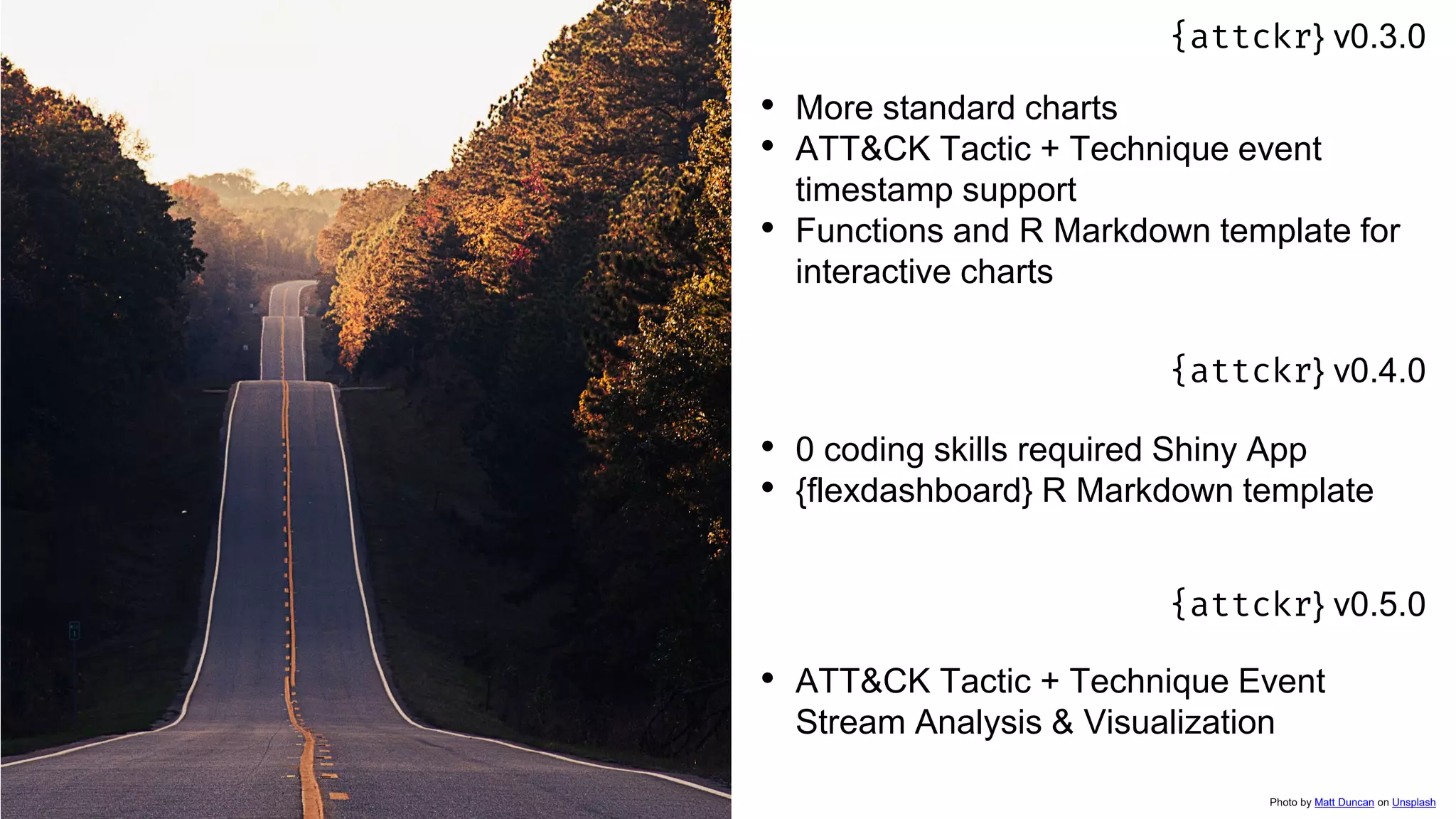 {attckr} v0.3.0
• More standard charts
• ATT&CK Tactic + Technique event
timestamp support
• Functions and R Markdown template for
interactive charts
{attckr} v0.4.0
• 0 coding skills required Shiny App
• {flexdashboard} R Markdown template
{attckr} v0.5.0
• ATT&CK Tactic + Technique Event
Stream Analysis & Visualization
Photo by Matt Duncan on Unsplash
 