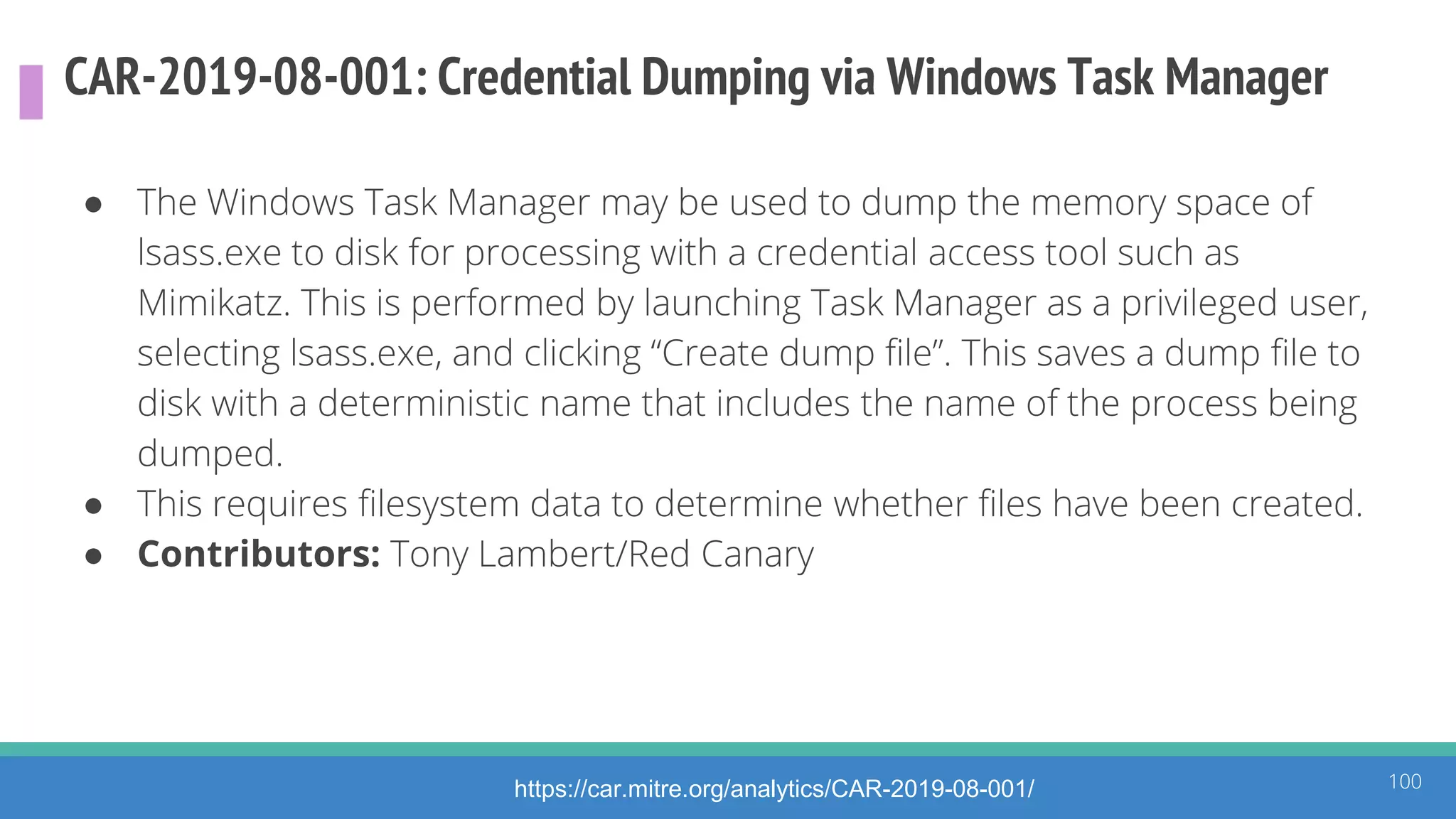 CAR-2019-08-001: Credential Dumping via Windows Task Manager
● The Windows Task Manager may be used to dump the memory space of
lsass.exe to disk for processing with a credential access tool such as
Mimikatz. This is performed by launching Task Manager as a privileged user,
selecting lsass.exe, and clicking “Create dump file”. This saves a dump file to
disk with a deterministic name that includes the name of the process being
dumped.
● This requires filesystem data to determine whether files have been created.
● Contributors: Tony Lambert/Red Canary
100https://car.mitre.org/analytics/CAR-2019-08-001/
 
