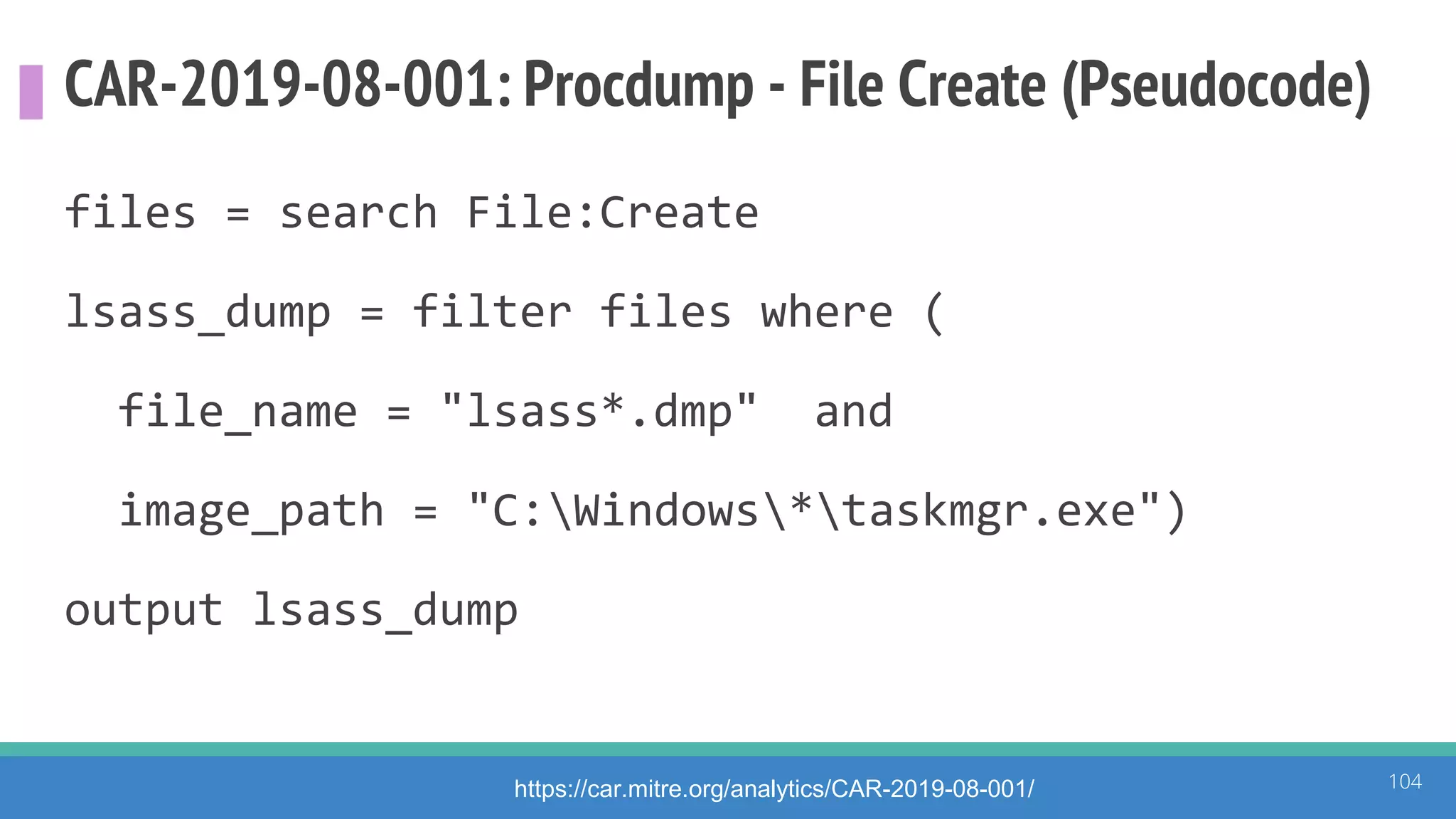 CAR-2019-08-001: Procdump - File Create (Pseudocode)
files = search File:Create
lsass_dump = filter files where (
file_name = "lsass*.dmp" and
image_path = "C:Windows*taskmgr.exe")
output lsass_dump
104https://car.mitre.org/analytics/CAR-2019-08-001/
 