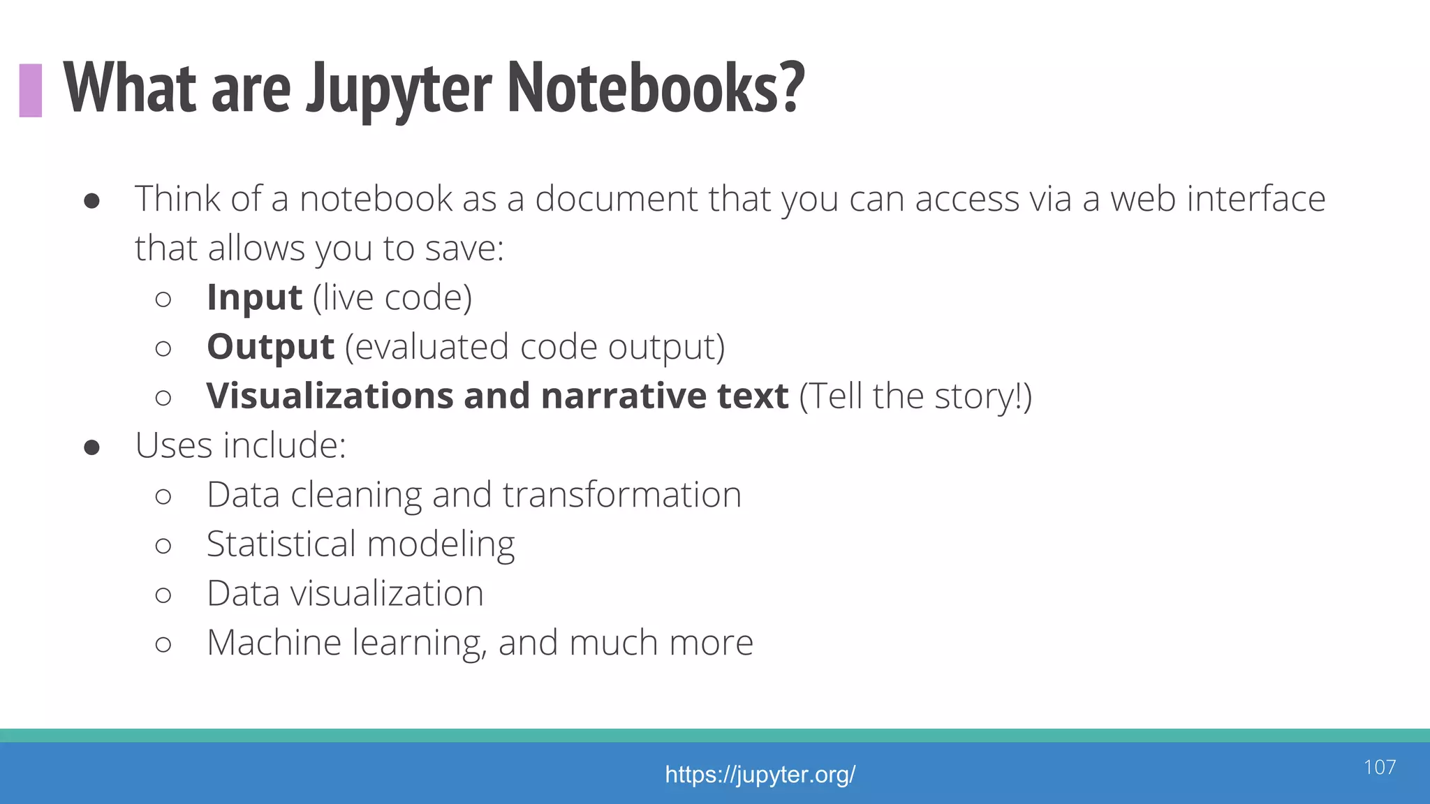 What are Jupyter Notebooks?
● Think of a notebook as a document that you can access via a web interface
that allows you to save:
○ Input (live code)
○ Output (evaluated code output)
○ Visualizations and narrative text (Tell the story!)
● Uses include:
○ Data cleaning and transformation
○ Statistical modeling
○ Data visualization
○ Machine learning, and much more
107https://jupyter.org/
 